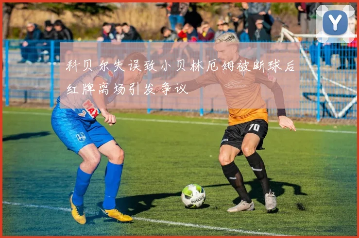 科贝尔失误致小贝林厄姆被断球后红牌离场引发争议