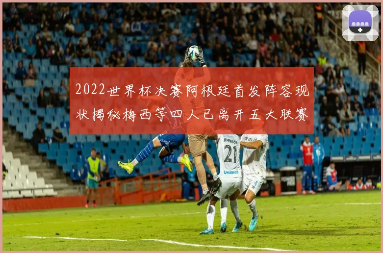 2022世界杯决赛阿根廷首发阵容现状揭秘梅西等四人已离开五大联赛