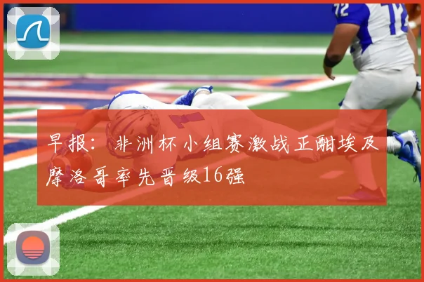 早报：非洲杯小组赛激战正酣埃及摩洛哥率先晋级16强