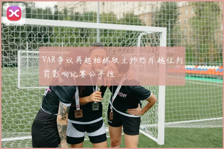 VAR争议再起柏林联主帅怒斥越位判罚影响比赛公平性