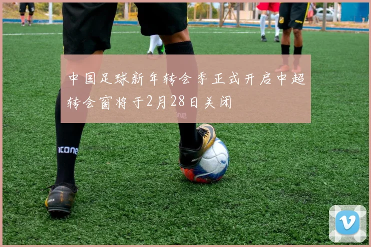 中国足球新年转会季正式开启中超转会窗将于2月28日关闭