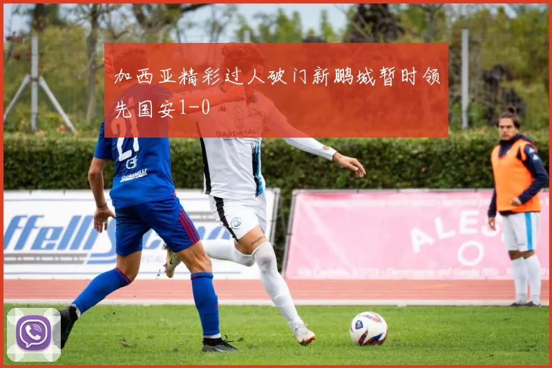 加西亚精彩过人破门新鹏城暂时领先国安1-0