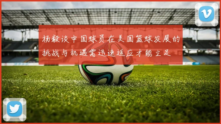 杨毅谈中国球员在美国篮球发展的挑战与机遇需迅速适应才能立足