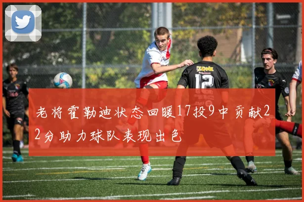 老将霍勒迪状态回暖17投9中贡献22分助力球队表现出色