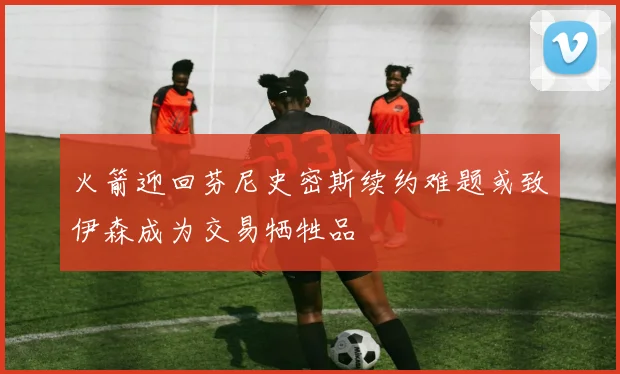 火箭迎回芬尼史密斯续约难题或致伊森成为交易牺牲品