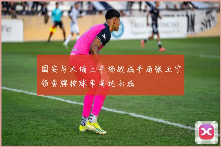 国安与大埔上半场战成平局张玉宁领黄牌控球率高达七成