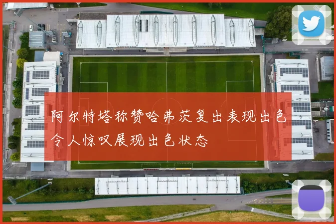 阿尔特塔称赞哈弗茨复出表现出色令人惊叹展现出色状态