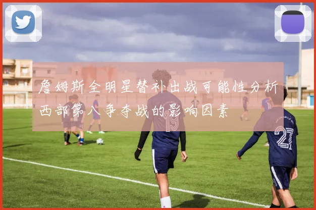 詹姆斯全明星替补出战可能性分析西部第八争夺战的影响因素
