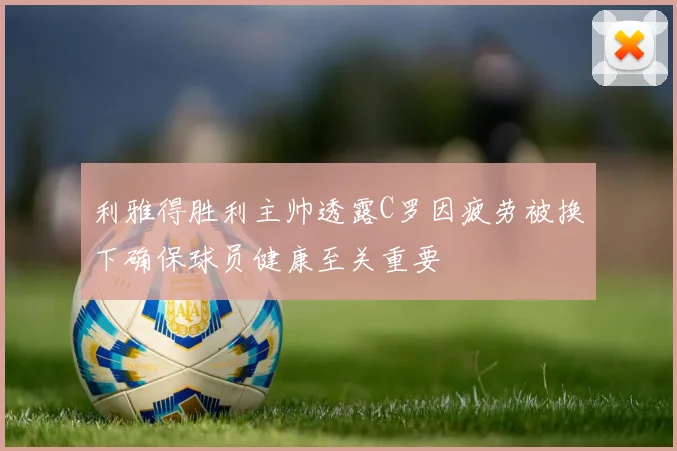 利雅得胜利主帅透露C罗因疲劳被换下确保球员健康至关重要