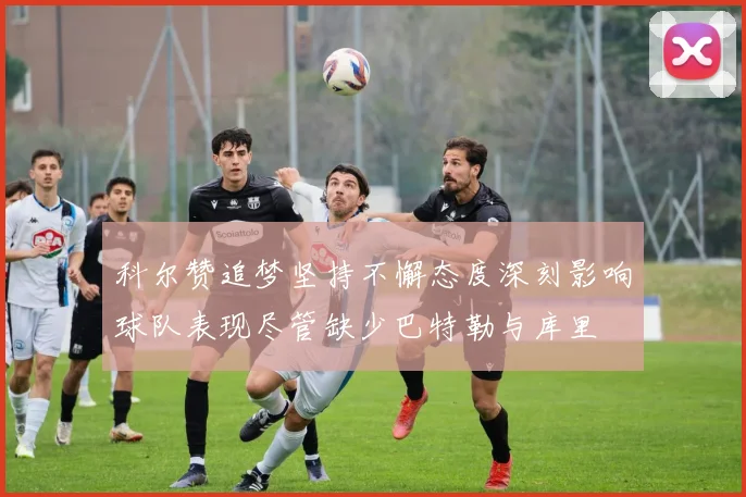 科尔赞追梦坚持不懈态度深刻影响球队表现尽管缺少巴特勒与库里
