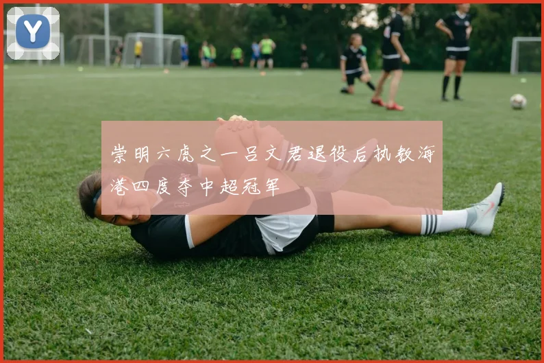 崇明六虎之一吕文君退役后执教海港四度夺中超冠军
