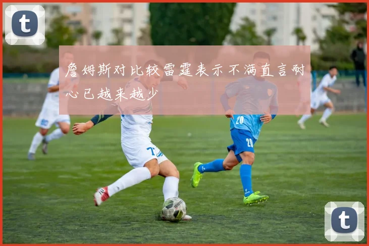 詹姆斯对比较雷霆表示不满直言耐心已越来越少