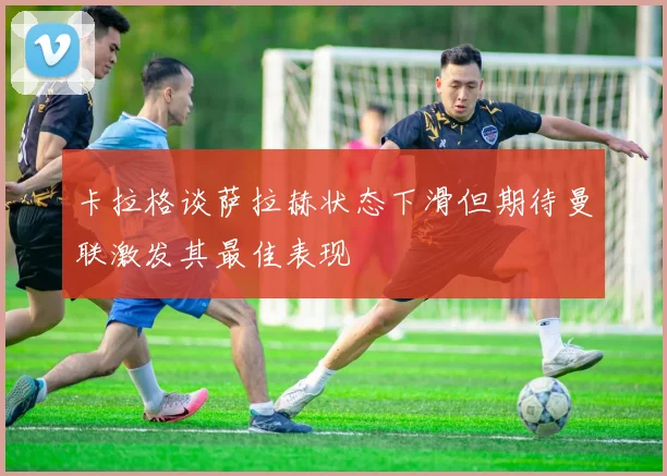 卡拉格谈萨拉赫状态下滑但期待曼联激发其最佳表现