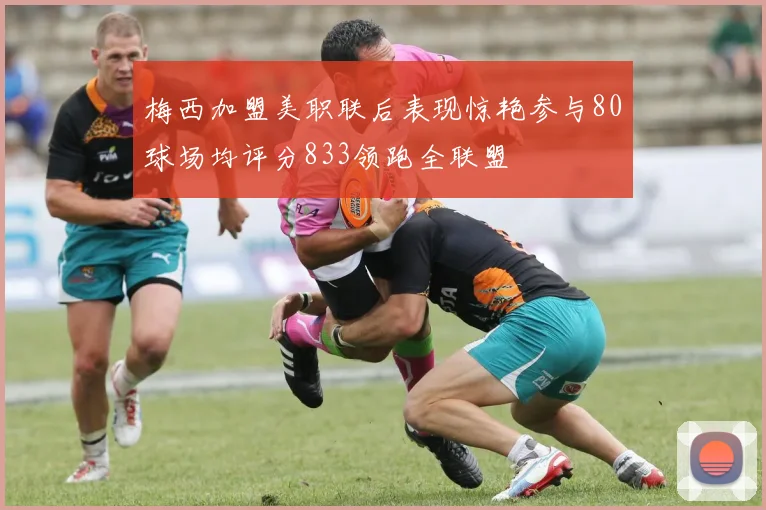 梅西加盟美职联后表现惊艳参与80球场均评分833领跑全联盟