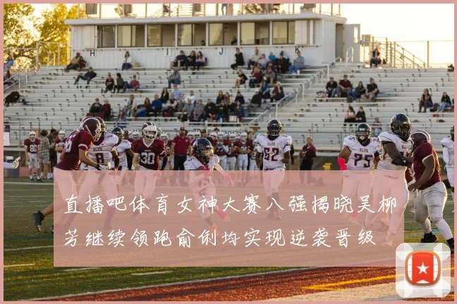 直播吧体育女神大赛八强揭晓吴柳芳继续领跑俞俐均实现逆袭晋级