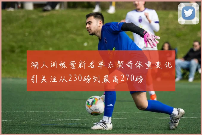 湖人训练营新名单东契奇体重变化引关注从230磅到最高270磅