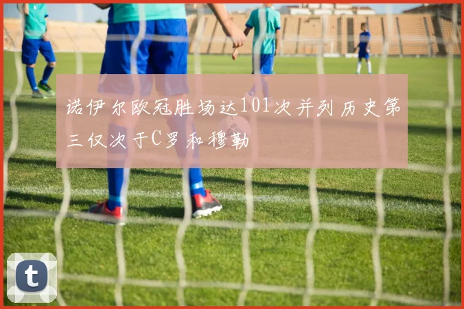 诺伊尔欧冠胜场达101次并列历史第三仅次于C罗和穆勒