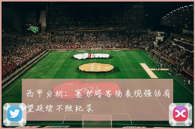 西甲分析：塞尔塔客场表现强劲有望延续不败纪录