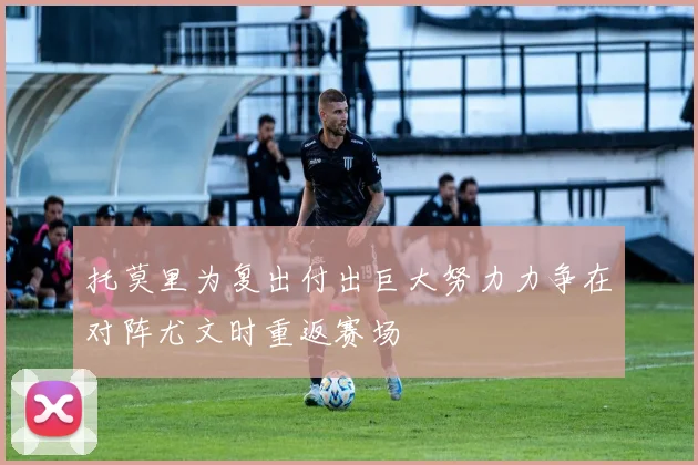 托莫里为复出付出巨大努力力争在对阵尤文时重返赛场