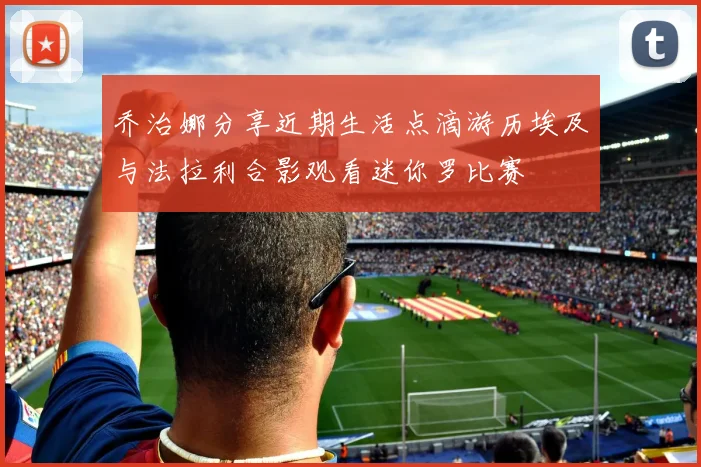 乔治娜分享近期生活点滴游历埃及与法拉利合影观看迷你罗比赛