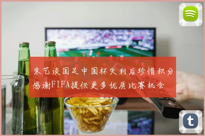 朱艺谈国足中国杯失利后珍惜积分感谢FIFA提供更多优质比赛机会