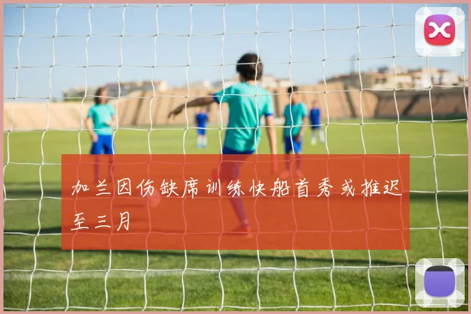 加兰因伤缺席训练快船首秀或推迟至三月