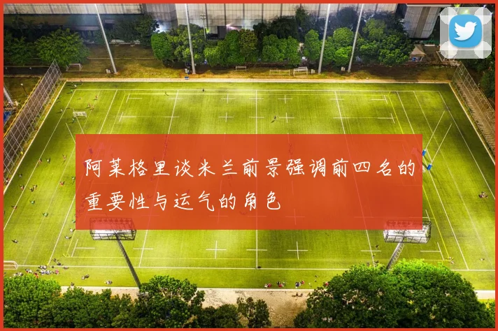 阿莱格里谈米兰前景强调前四名的重要性与运气的角色