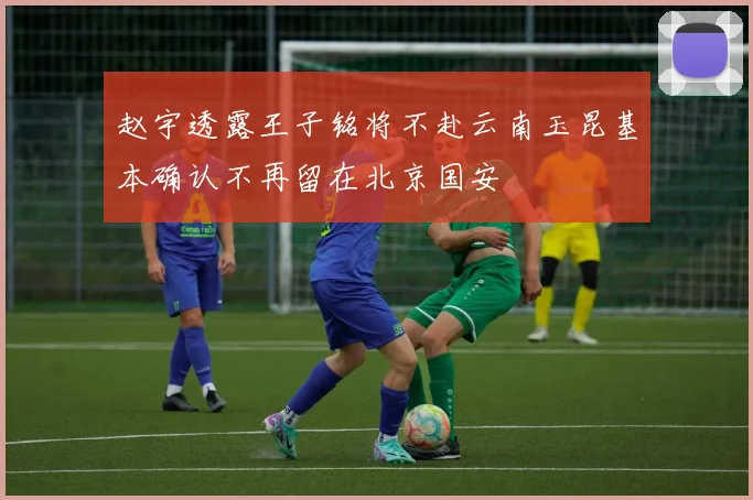 赵宇透露王子铭将不赴云南玉昆基本确认不再留在北京国安