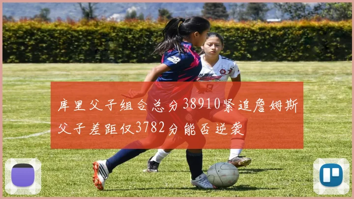 库里父子组合总分38910紧追詹姆斯父子差距仅3782分能否逆袭