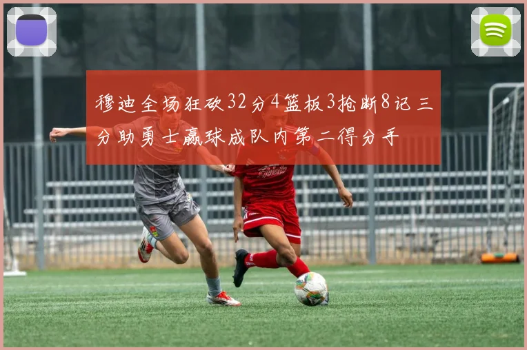 穆迪全场狂砍32分4篮板3抢断8记三分助勇士赢球成队内第二得分手