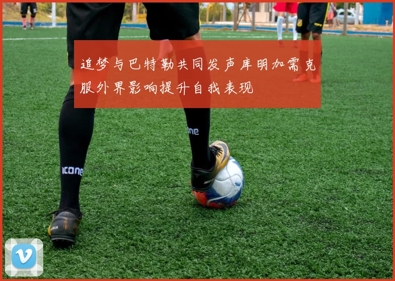 追梦与巴特勒共同发声库明加需克服外界影响提升自我表现