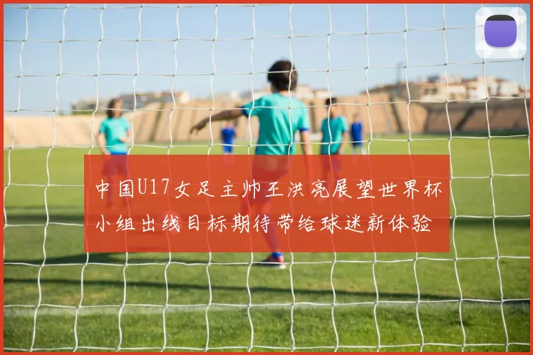 中国U17女足主帅王洪亮展望世界杯小组出线目标期待带给球迷新体验