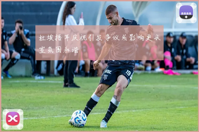杜埃捂耳庆祝引发争议或影响更衣室氛围和谐
