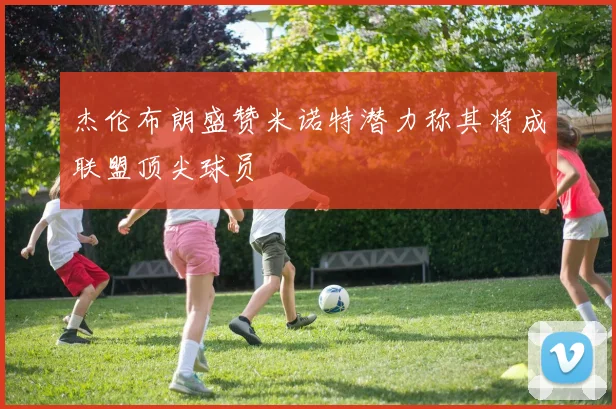 杰伦布朗盛赞米诺特潜力称其将成联盟顶尖球员