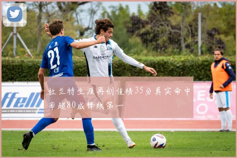 杜兰特生涯再创佳绩35分真实命中率超80成锋线第一
