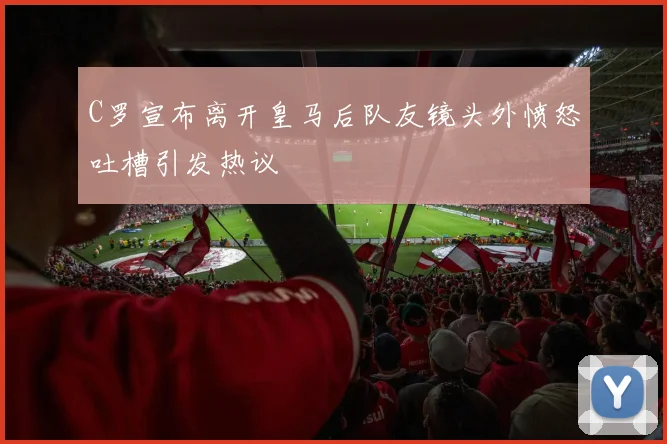 C罗宣布离开皇马后队友镜头外愤怒吐槽引发热议
