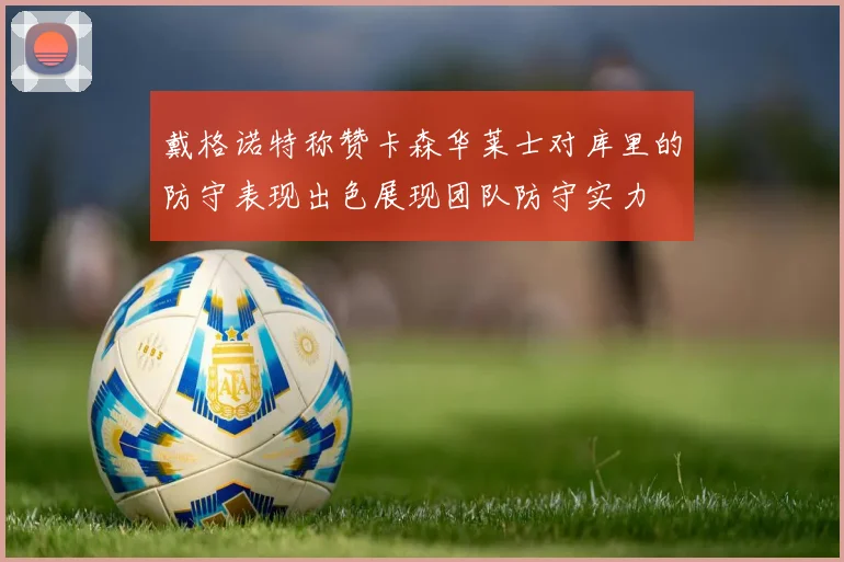 戴格诺特称赞卡森华莱士对库里的防守表现出色展现团队防守实力