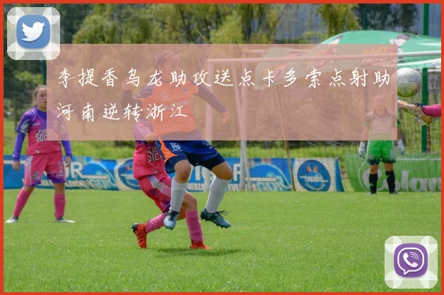 李提香乌龙助攻送点卡多索点射助河南逆转浙江